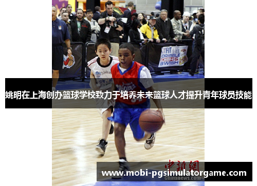 姚明在上海创办篮球学校致力于培养未来篮球人才提升青年球员技能