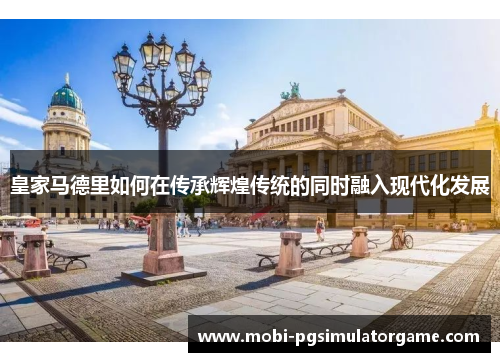 皇家马德里如何在传承辉煌传统的同时融入现代化发展