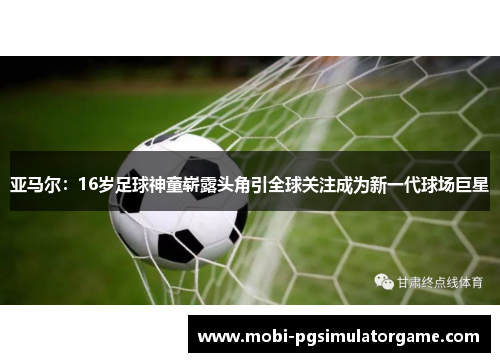 亚马尔：16岁足球神童崭露头角引全球关注成为新一代球场巨星