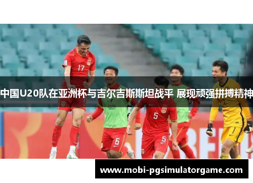 中国U20队在亚洲杯与吉尔吉斯斯坦战平 展现顽强拼搏精神