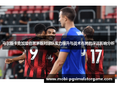 马尔斯卡克加盟伯恩茅斯对球队实力提升与战术布局的深远影响分析