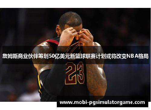詹姆斯商业伙伴筹划50亿美元新篮球联赛计划或将改变NBA格局