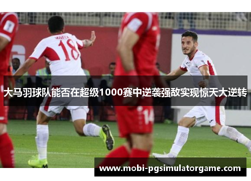 大马羽球队能否在超级1000赛中逆袭强敌实现惊天大逆转