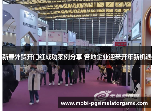 新春外贸开门红成功案例分享 各地企业迎来开年新机遇