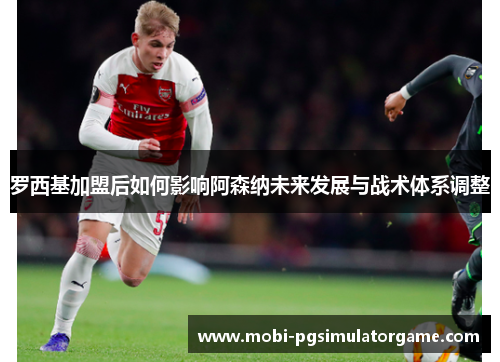 罗西基加盟后如何影响阿森纳未来发展与战术体系调整