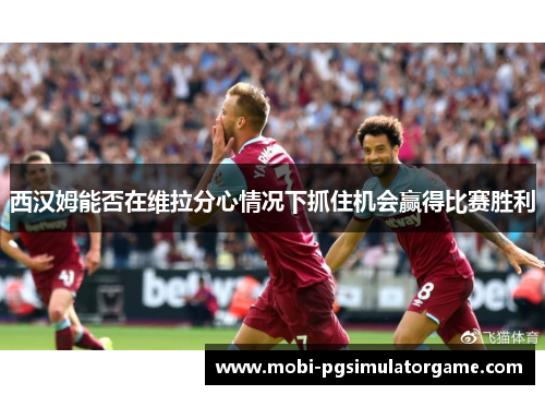 西汉姆能否在维拉分心情况下抓住机会赢得比赛胜利