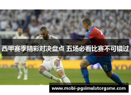 西甲赛季精彩对决盘点 五场必看比赛不可错过