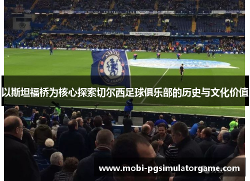 以斯坦福桥为核心探索切尔西足球俱乐部的历史与文化价值