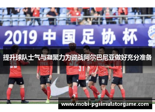 提升球队士气与凝聚力为迎战阿尔巴尼亚做好充分准备