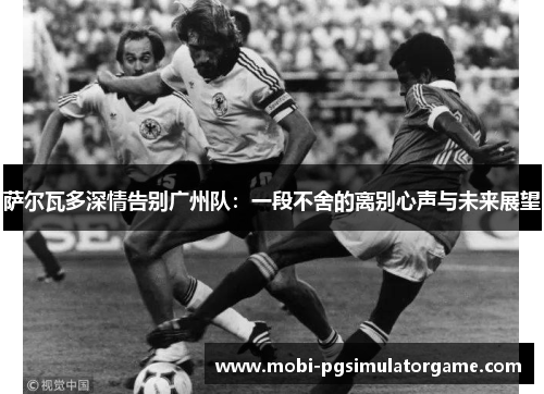 萨尔瓦多深情告别广州队:一段不舍的离别心声与未来展望